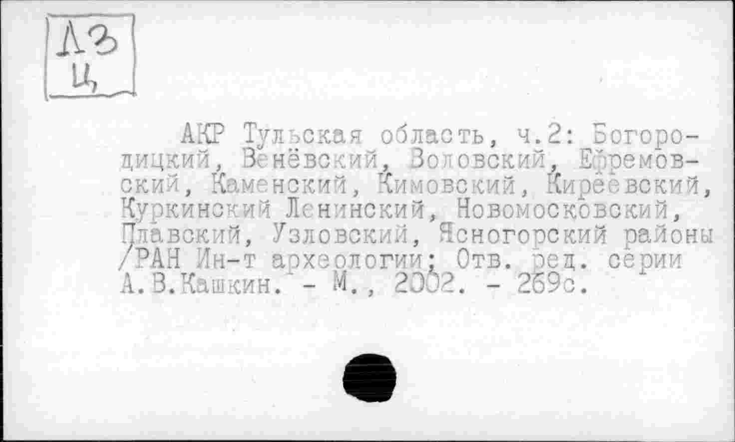 ﻿къ
U,
АКР Тульская область, ч.2: Богородицкий, Венёвский, Золовский, Ефремовский, Каменский, Кимовский, Киреевский, Куркинский Ленинский, Новомосковский, Плавский, Узловский, Ясногорский районы /РАН Ин-т археологии: Отв. ред. серии А.В.Кашкин. - И., 2302. - 2б9о.